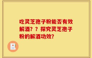 吃灵芝孢子粉能否有效解酒？？探究灵芝孢子粉的解酒功效？