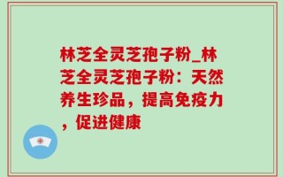 林芝全灵芝孢子粉_林芝全灵芝孢子粉：天然养生珍品，提高免疫力，促进健康