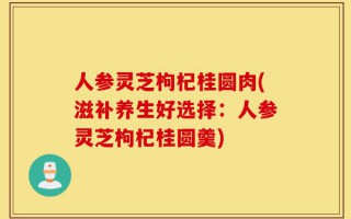 人参灵芝枸杞桂圆肉(滋补养生好选择：人参灵芝枸杞桂圆羹)