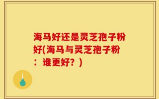海马好还是灵芝孢子粉好(海马与灵芝孢子粉：谁更好？)