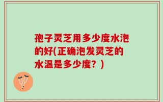 孢子灵芝用多少度水泡的好(正确泡发灵芝的水温是多少度？)