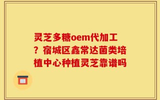 灵芝多糖oem代加工？宿城区鑫常达菌类培植中心种植灵芝靠谱吗