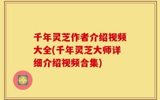 千年灵芝作者介绍视频大全(千年灵芝大师详细介绍视频合集)