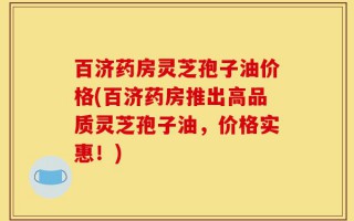 百济药房灵芝孢子油价格(百济药房推出高品质灵芝孢子油，价格实惠！)