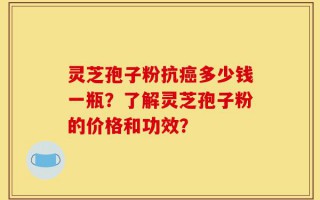 灵芝孢子粉抗癌多少钱一瓶？了解灵芝孢子粉的价格和功效？