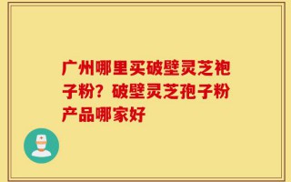 广州哪里买破壁灵芝袍子粉？破壁灵芝孢子粉产品哪家好