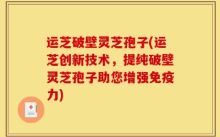 运芝破壁灵芝孢子(运芝创新技术，提纯破壁灵芝孢子助您增强免疫力)