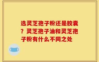 选灵芝孢子粉还是胶囊？灵芝孢子油和灵芝孢子粉有什么不同之处