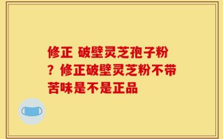 修正 破壁灵芝孢子粉？修正破壁灵芝粉不带苦味是不是正品