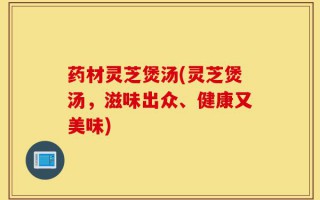 药材灵芝煲汤(灵芝煲汤，滋味出众、健康又美味)