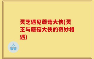 灵芝遇见蘑菇大侠(灵芝与蘑菇大侠的奇妙相遇)