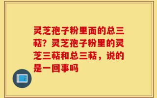 灵芝孢子粉里面的总三萜？灵芝孢子粉里的灵芝三萜和总三萜，说的是一回事吗