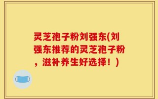 灵芝孢子粉刘强东(刘强东推荐的灵芝孢子粉，滋补养生好选择！)