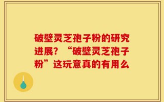 破壁灵芝孢子粉的研究进展？“破壁灵芝孢子粉”这玩意真的有用么