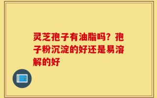 灵芝孢子有油脂吗？孢子粉沉淀的好还是易溶解的好