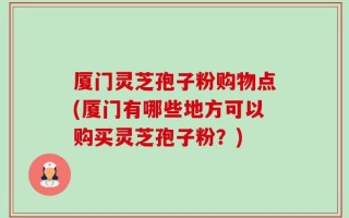 厦门灵芝孢子粉购物点(厦门有哪些地方可以购买灵芝孢子粉？)