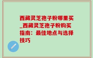 西藏灵芝孢子粉哪里买_西藏灵芝孢子粉购买指南：最佳地点与选择技巧
