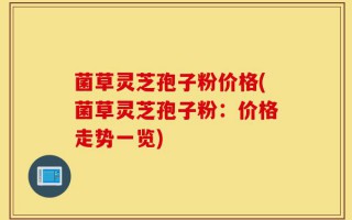 菌草灵芝孢子粉价格(菌草灵芝孢子粉：价格走势一览)