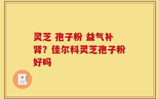 灵芝 孢子粉 益气补肾？佳尔科灵芝孢子粉好吗