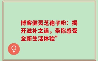 博客健灵芝孢子粉：揭开滋补之道，带你感受全新生活体验”