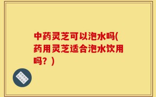 中药灵芝可以泡水吗(药用灵芝适合泡水饮用吗？)