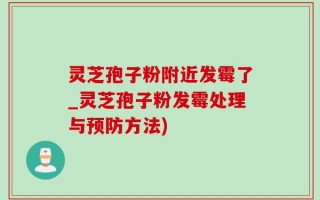 灵芝孢子粉附近发霉了_灵芝孢子粉发霉处理与预防方法)
