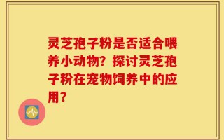 灵芝孢子粉是否适合喂养小动物？探讨灵芝孢子粉在宠物饲养中的应用？