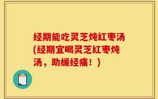 经期能吃灵芝炖红枣汤(经期宜喝灵芝红枣炖汤，助缓经痛！)