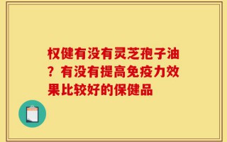 权健有没有灵芝孢子油？有没有提高免疫力效果比较好的保健品