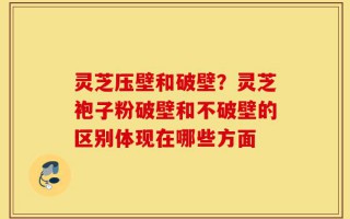 灵芝压壁和破壁？灵芝袍子粉破壁和不破壁的区别体现在哪些方面