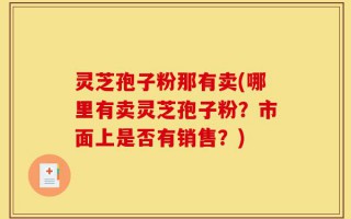 灵芝孢子粉那有卖(哪里有卖灵芝孢子粉？市面上是否有销售？)