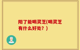 阳了能喝灵芝(喝灵芝有什么好处？)