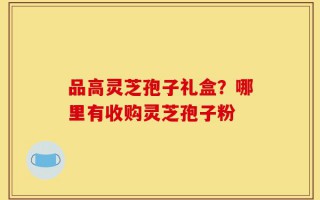 品高灵芝孢子礼盒？哪里有收购灵芝孢子粉