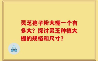 灵芝孢子粉大棚一个有多大？探讨灵芝种植大棚的规格和尺寸？