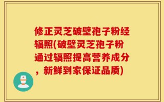 修正灵芝破壁孢子粉经辐照(破壁灵芝孢子粉通过辐照提高营养成分，新鲜到家保证品质)