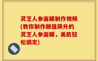 灵芝人参面膜制作视频(教你制作颜值飙升的灵芝人参面膜，美肌轻松搞定)