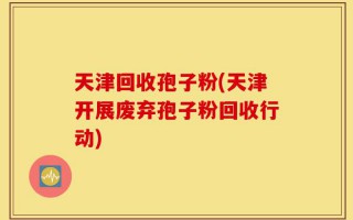 天津回收孢子粉(天津开展废弃孢子粉回收行动)