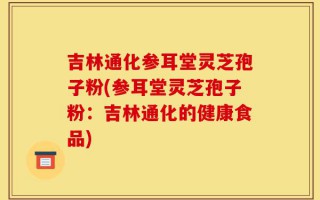 吉林通化参耳堂灵芝孢子粉(参耳堂灵芝孢子粉：吉林通化的健康食品)