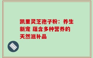 凯里灵芝孢子粉：养生新宠 蕴含多种营养的天然滋补品
