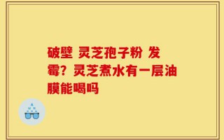 破壁 灵芝孢子粉 发霉？灵芝煮水有一层油膜能喝吗