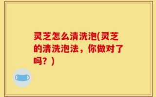 灵芝怎么清洗泡(灵芝的清洗泡法，你做对了吗？)
