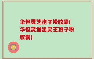华怛灵芝孢子粉胶囊(华怛灵推出灵芝孢子粉胶囊)