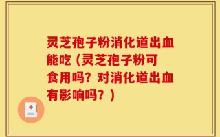 灵芝孢子粉消化道出血能吃 (灵芝孢子粉可食用吗？对消化道出血有影响吗？)