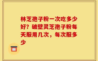 林芝孢子粉一次吃多少好？破壁灵芝孢子粉每天服用几次，每次服多少
