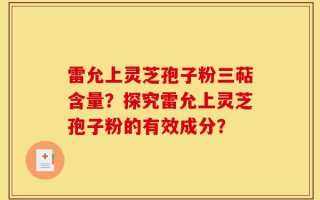 雷允上灵芝孢子粉三萜含量？探究雷允上灵芝孢子粉的有效成分？