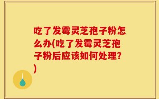 吃了发霉灵芝孢子粉怎么办(吃了发霉灵芝孢子粉后应该如何处理？)