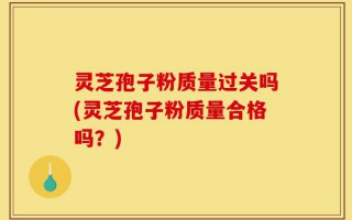 灵芝孢子粉质量过关吗(灵芝孢子粉质量合格吗？)