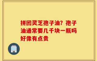 拼团灵芝孢子油？孢子油通常要几千块一瓶吗好像有点贵