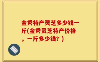 金秀特产灵芝多少钱一斤(金秀灵芝特产价格，一斤多少钱？)