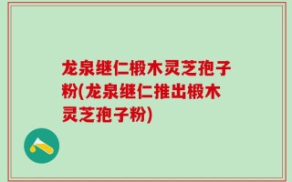 龙泉继仁椴木灵芝孢子粉(龙泉继仁推出椴木灵芝孢子粉)